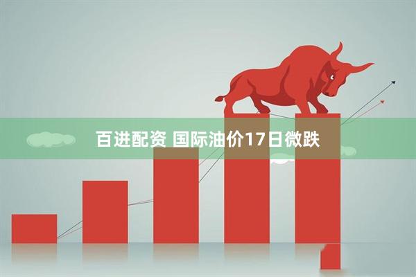 百进配资 国际油价17日微跌
