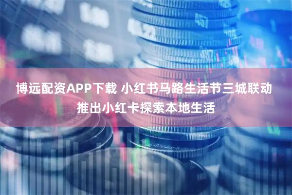 博远配资APP下载 小红书马路生活节三城联动 推出小红卡探索本地生活
