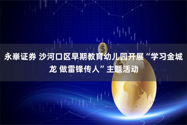 永崋证券 沙河口区早期教育幼儿园开展“学习金城龙 做雷锋传人”主题活动
