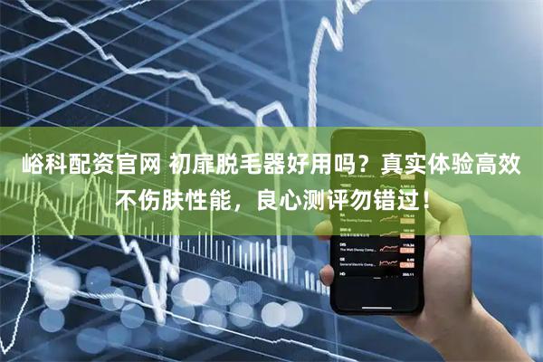 峪科配资官网 初扉脱毛器好用吗？真实体验高效不伤肤性能，良心测评勿错过！