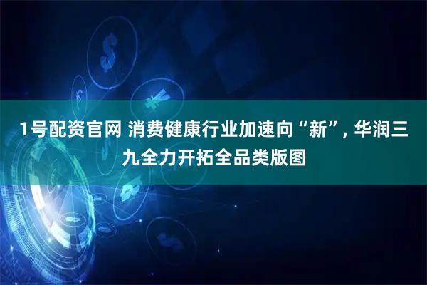 1号配资官网 消费健康行业加速向“新”, 华润三九全力开拓全品类版图