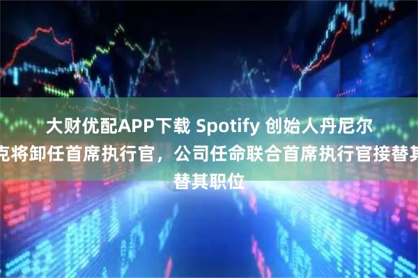 大财优配APP下载 Spotify 创始人丹尼尔・埃克将卸任首席执行官，公司任命联合首席执行官接替其职位