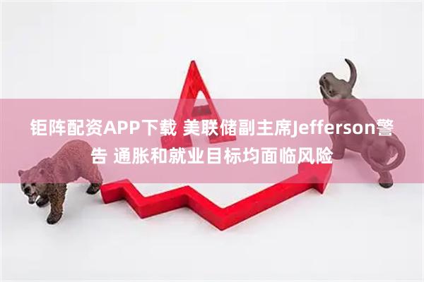 钜阵配资APP下载 美联储副主席Jefferson警告 通胀和就业目标均面临风险