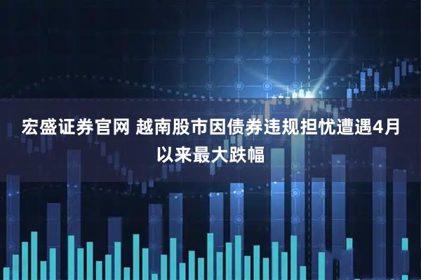 宏盛证券官网 越南股市因债券违规担忧遭遇4月以来最大跌幅