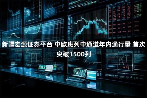 新疆宏源证券平台 中欧班列中通道年内通行量 首次突破3500列