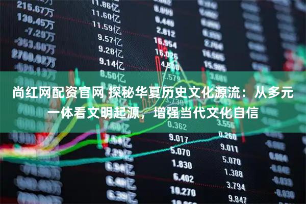 尚红网配资官网 探秘华夏历史文化源流：从多元一体看文明起源，增强当代文化自信