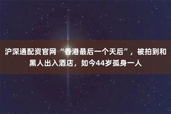 沪深通配资官网 “香港最后一个天后”，被拍到和黑人出入酒店，如今44岁孤身一人