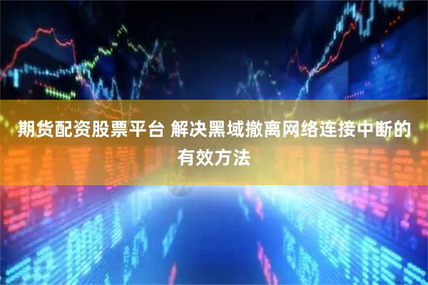 期货配资股票平台 解决黑域撤离网络连接中断的有效方法