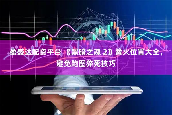 盈盛达配资平台 《黑暗之魂 2》篝火位置大全，避免跑图猝死技巧