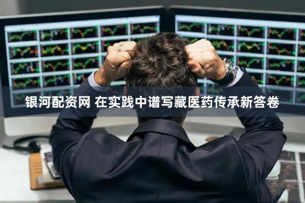 银河配资网 在实践中谱写藏医药传承新答卷