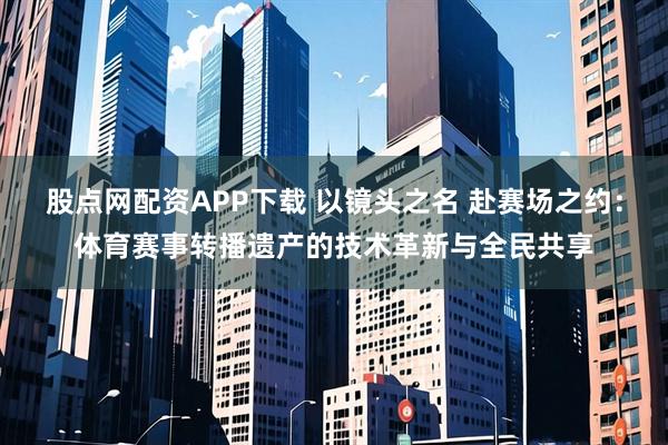 股点网配资APP下载 以镜头之名 赴赛场之约：体育赛事转播遗产的技术革新与全民共享