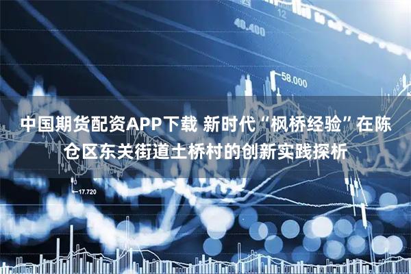 中国期货配资APP下载 新时代“枫桥经验”在陈仓区东关街道土桥村的创新实践探析