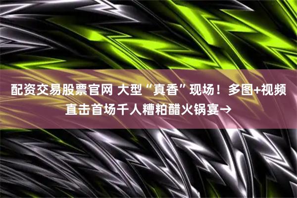 配资交易股票官网 大型“真香”现场！多图+视频直击首场千人糟粕醋火锅宴→