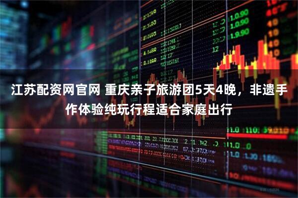 江苏配资网官网 重庆亲子旅游团5天4晚，非遗手作体验纯玩行程适合家庭出行