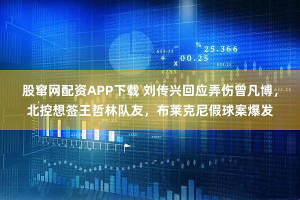 股窜网配资APP下载 刘传兴回应弄伤曾凡博，北控想签王哲林队友，布莱克尼假球案爆发