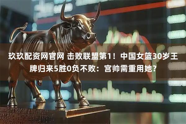 玖玖配资网官网 击败联盟第1！中国女篮30岁王牌归来5胜0负不败：宫帅需重用她？
