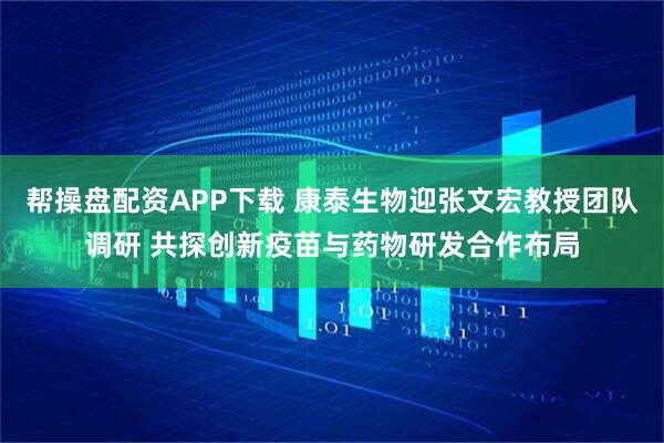 帮操盘配资APP下载 康泰生物迎张文宏教授团队调研 共探创新疫苗与药物研发合作布局
