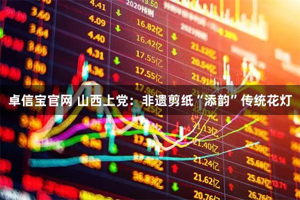卓信宝官网 山西上党：非遗剪纸“添韵”传统花灯