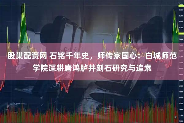 股巢配资网 石铭千年史，师传家国心：白城师范学院深耕唐鸿胪井刻石研究与追索