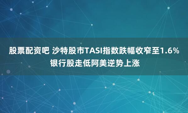 股票配资吧 沙特股市TASI指数跌幅收窄至1.6% 银行股走低阿美逆势上涨