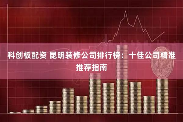 科创板配资 昆明装修公司排行榜：十佳公司精准推荐指南