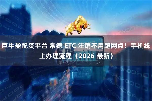 巨牛盈配资平台 常德 ETC 注销不用跑网点！手机线上办理流程（2026 最新）