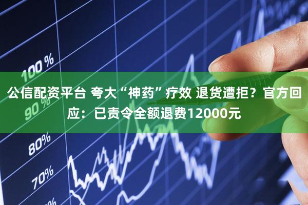 公信配资平台 夸大“神药”疗效 退货遭拒？官方回应：已责令全额退费12000元